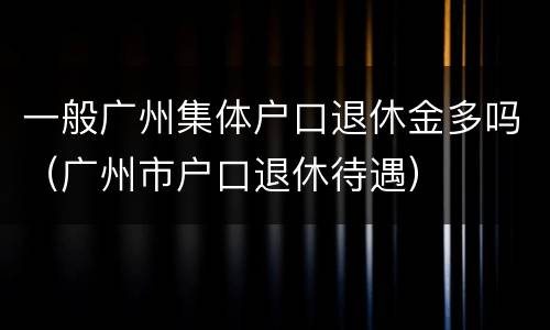 一般广州集体户口退休金多吗（广州市户口退休待遇）