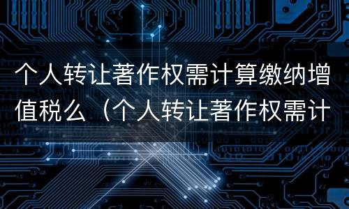 个人转让著作权需计算缴纳增值税么（个人转让著作权需计算缴纳增值税么为什么）