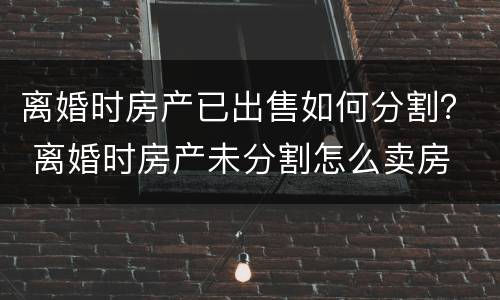 离婚时房产已出售如何分割？ 离婚时房产未分割怎么卖房