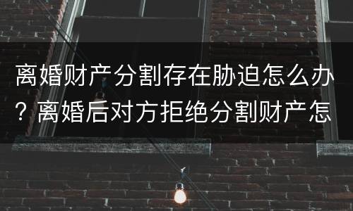 离婚财产分割存在胁迫怎么办? 离婚后对方拒绝分割财产怎么办