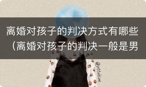 离婚对孩子的判决方式有哪些（离婚对孩子的判决一般是男方还是女方）