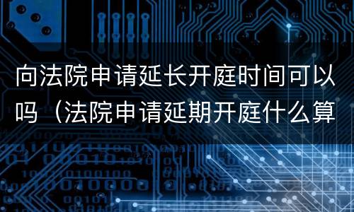 向法院申请延长开庭时间可以吗（法院申请延期开庭什么算正当理由）