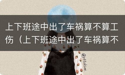 上下班途中出了车祸算不算工伤（上下班途中出了车祸算不算工伤）