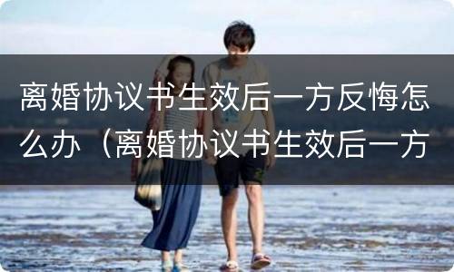 离婚协议书生效后一方反悔怎么办（离婚协议书生效后一方反悔怎么办呢）