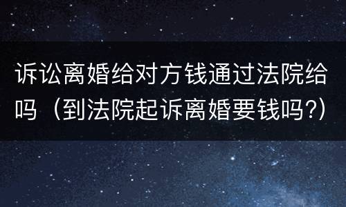 诉讼离婚给对方钱通过法院给吗（到法院起诉离婚要钱吗?）