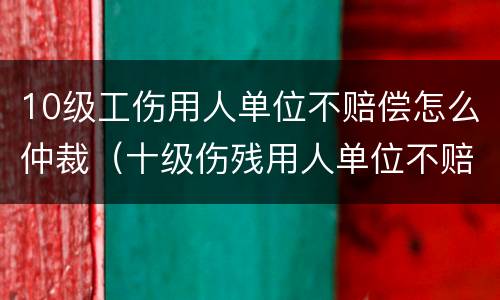 10级工伤用人单位不赔偿怎么仲裁（十级伤残用人单位不赔偿怎么办）