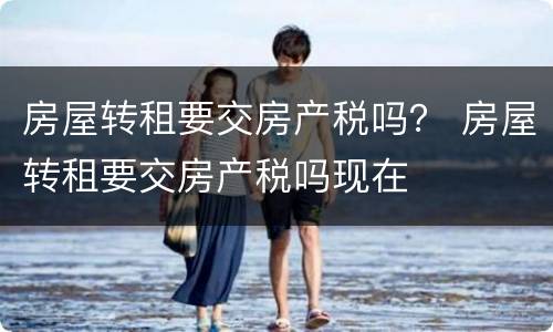 房屋转租要交房产税吗？ 房屋转租要交房产税吗现在