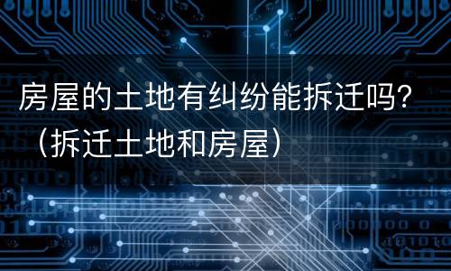 房屋的土地有纠纷能拆迁吗？（拆迁土地和房屋）