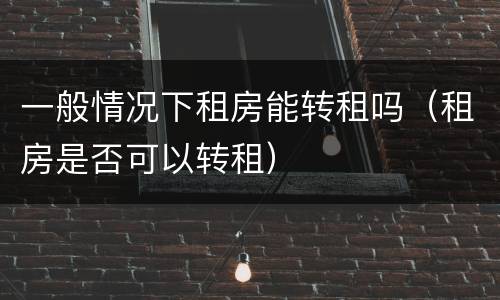 一般情况下租房能转租吗（租房是否可以转租）