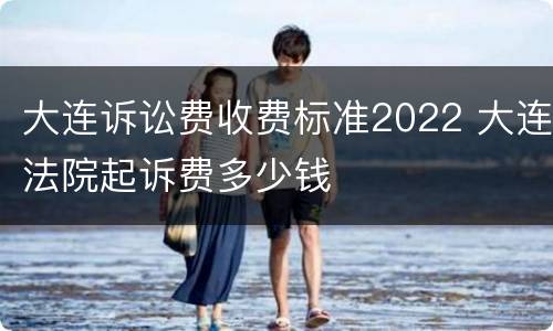 大连诉讼费收费标准2022 大连法院起诉费多少钱