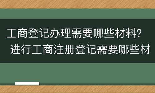 工商登记办理需要哪些材料？ 进行工商注册登记需要哪些材料