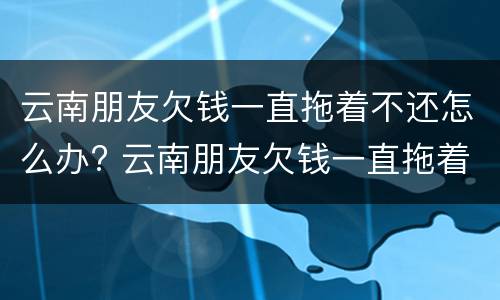 云南朋友欠钱一直拖着不还怎么办? 云南朋友欠钱一直拖着不还怎么办呢