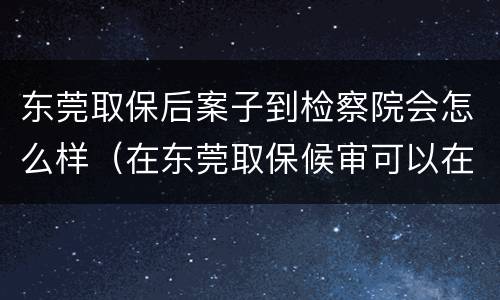东莞取保后案子到检察院会怎么样（在东莞取保候审可以在深圳工作么?）