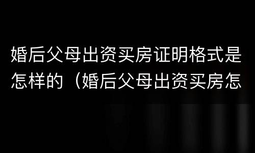 婚后父母出资买房证明格式是怎样的（婚后父母出资买房怎么留证据）