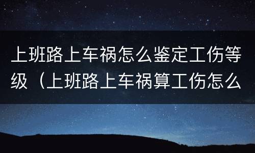 上班路上车祸怎么鉴定工伤等级（上班路上车祸算工伤怎么赔偿）