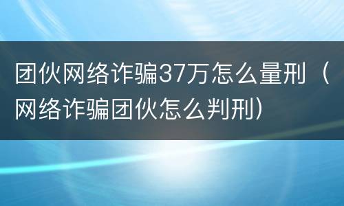团伙网络诈骗37万怎么量刑（网络诈骗团伙怎么判刑）
