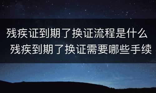 残疾证到期了换证流程是什么 残疾到期了换证需要哪些手续
