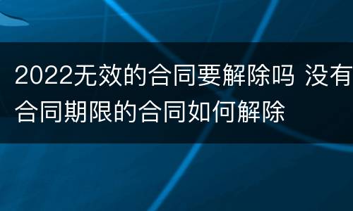 2022无效的合同要解除吗 没有合同期限的合同如何解除