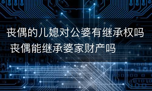 丧偶的儿媳对公婆有继承权吗 丧偶能继承婆家财产吗