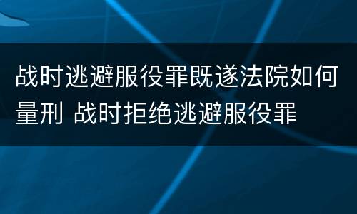 战时逃避服役罪既遂法院如何量刑 战时拒绝逃避服役罪