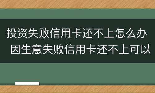 投资失败信用卡还不上怎么办 因生意失败信用卡还不上可以慢慢还么