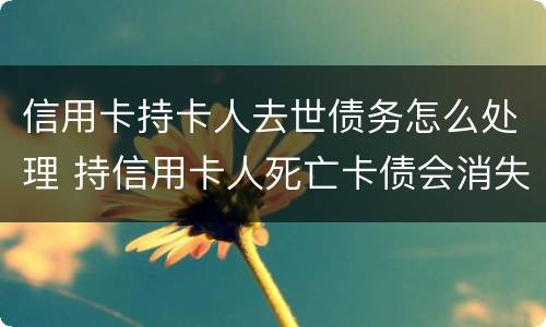 信用卡持卡人去世债务怎么处理 持信用卡人死亡卡债会消失