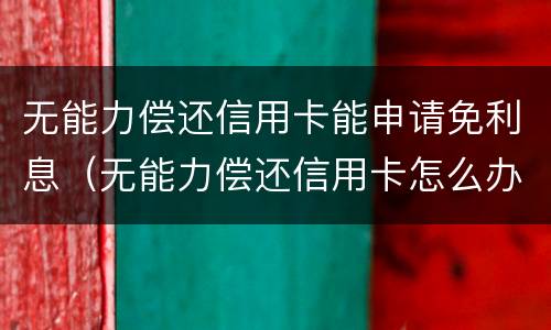 无能力偿还信用卡能申请免利息（无能力偿还信用卡怎么办）