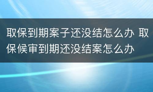 取保到期案子还没结怎么办 取保候审到期还没结案怎么办