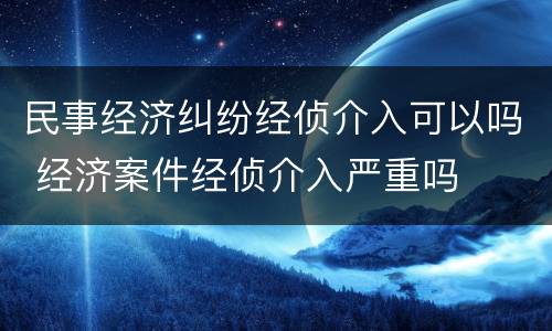 民事经济纠纷经侦介入可以吗 经济案件经侦介入严重吗