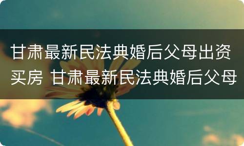 甘肃最新民法典婚后父母出资买房 甘肃最新民法典婚后父母出资买房新规定