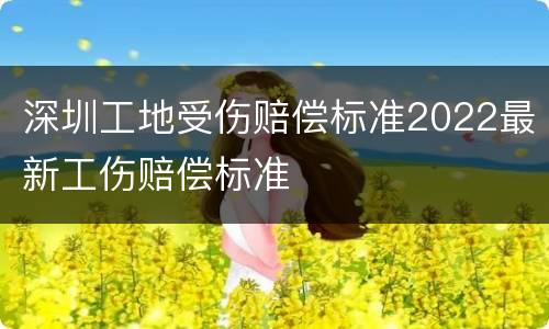 深圳工地受伤赔偿标准2022最新工伤赔偿标准
