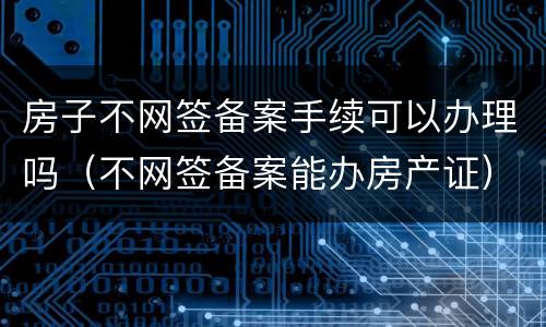 房子不网签备案手续可以办理吗（不网签备案能办房产证）