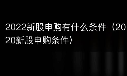 2022新股申购有什么条件（2020新股申购条件）