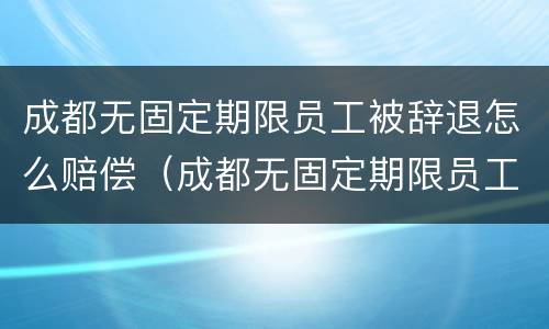 成都无固定期限员工被辞退怎么赔偿（成都无固定期限员工被辞退怎么赔偿的）