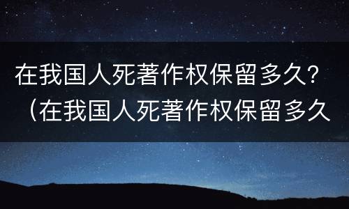 在我国人死著作权保留多久？（在我国人死著作权保留多久了）