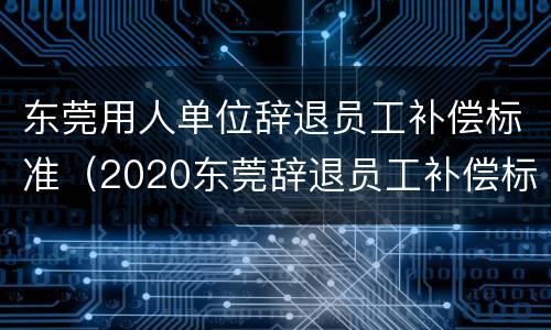 东莞用人单位辞退员工补偿标准（2020东莞辞退员工补偿标准）
