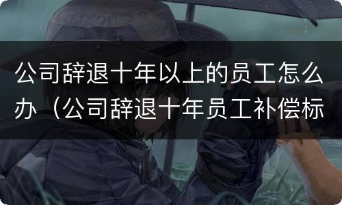 公司辞退十年以上的员工怎么办（公司辞退十年员工补偿标准2021怎么算）