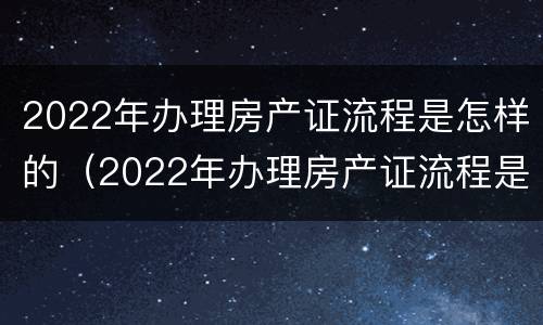 2022年办理房产证流程是怎样的（2022年办理房产证流程是怎样的呢）