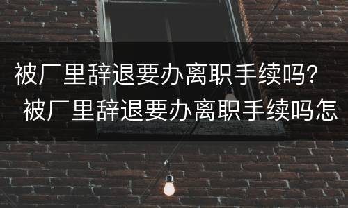 被厂里辞退要办离职手续吗？ 被厂里辞退要办离职手续吗怎么办