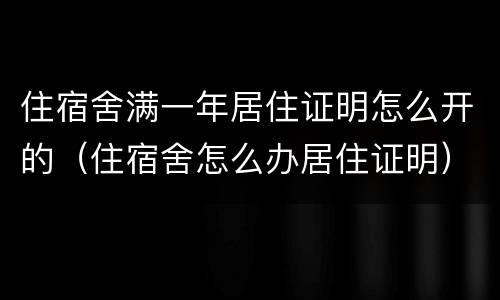 住宿舍满一年居住证明怎么开的（住宿舍怎么办居住证明）