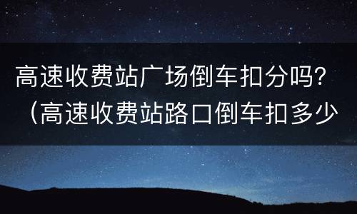 高速收费站广场倒车扣分吗？（高速收费站路口倒车扣多少分）