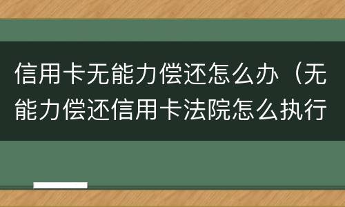 信用卡无能力偿还怎么办（无能力偿还信用卡法院怎么执行）