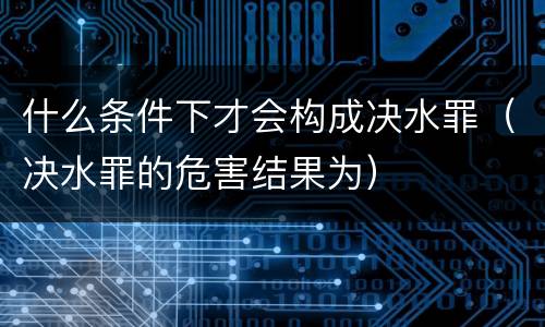 什么条件下才会构成决水罪（决水罪的危害结果为）