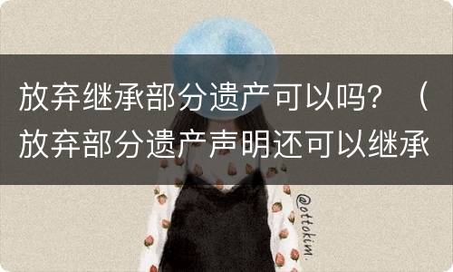放弃继承部分遗产可以吗？（放弃部分遗产声明还可以继承其他遗产吗）