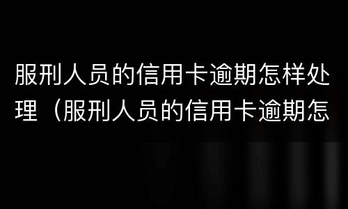 服刑人员的信用卡逾期怎样处理（服刑人员的信用卡逾期怎样处理呢）