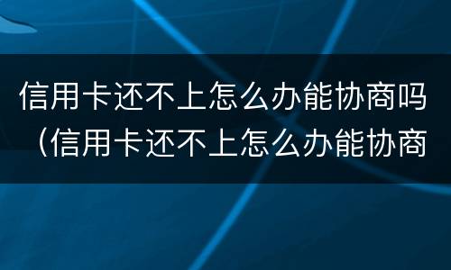 信用卡还不上怎么办能协商吗（信用卡还不上怎么办能协商吗还款吗）