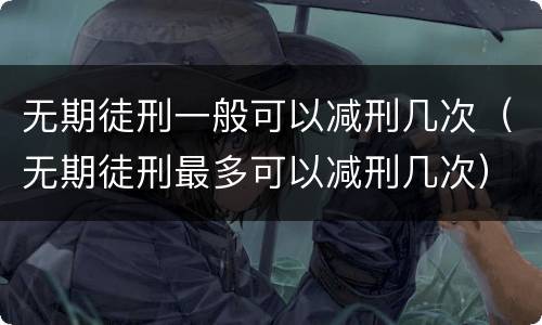 无期徒刑一般可以减刑几次（无期徒刑最多可以减刑几次）