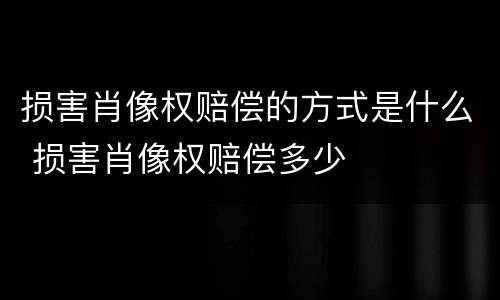 损害肖像权赔偿的方式是什么 损害肖像权赔偿多少