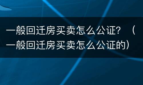 一般回迁房买卖怎么公证？（一般回迁房买卖怎么公证的）