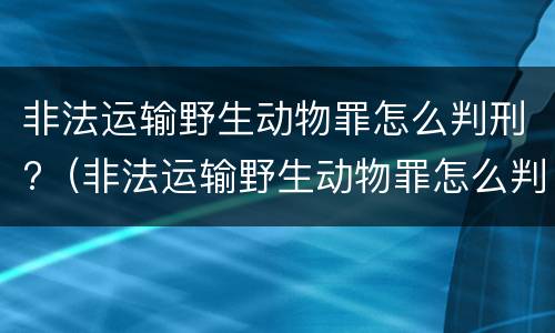 非法运输野生动物罪怎么判刑?（非法运输野生动物罪怎么判刑的）